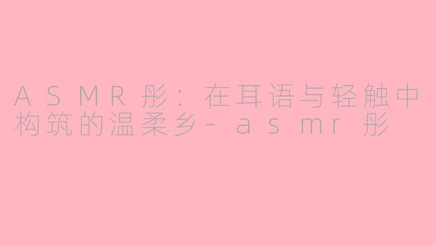 ASMR彤:在耳语与轻触中构筑的温柔乡-asmr彤