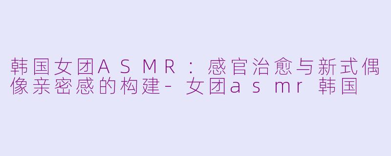 韩国女团ASMR：感官治愈与新式偶像亲密感的构建-女团asmr韩国