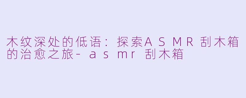 木纹深处的低语：探索ASMR刮木箱的治愈之旅-asmr刮木箱