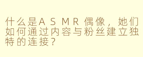 什么是ASMR偶像,她们如何通过内容与粉丝建立独特的连接?