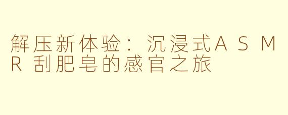 解压新体验:沉浸式ASMR刮肥皂的感官之旅