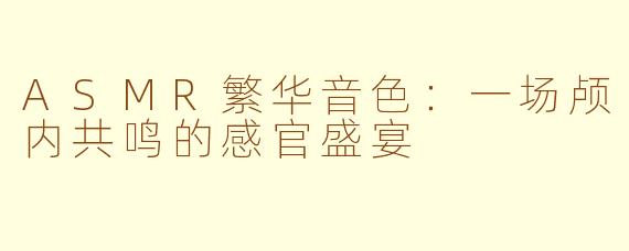 ASMR繁华音色：一场颅内共鸣的感官盛宴