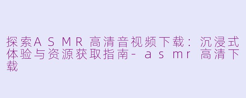 探索ASMR高清音视频下载：沉浸式体验与资源获取指南-asmr高清下载