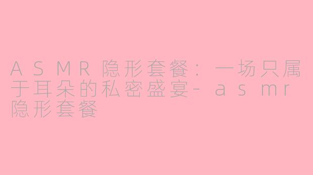 ASMR隐形套餐：一场只属于耳朵的私密盛宴-asmr隐形套餐