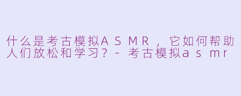 什么是考古模拟ASMR，它如何帮助人们放松和学习？-考古模拟asmr