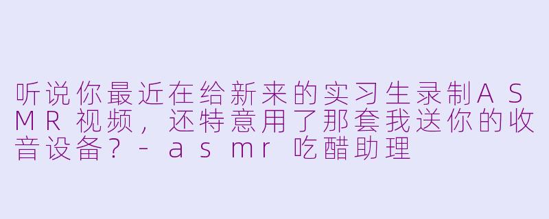 听说你最近在给新来的实习生录制ASMR视频，还特意用了那套我送你的收音设备？
