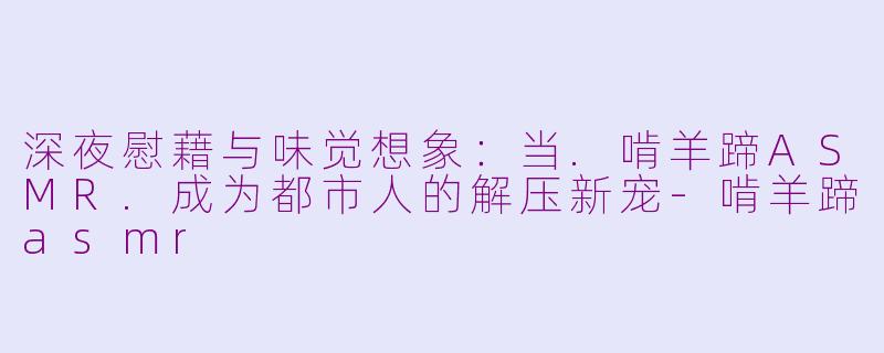 深夜慰藉与味觉想象:当.啃羊蹄ASMR.成为都市人的解压新宠-啃羊蹄asmr