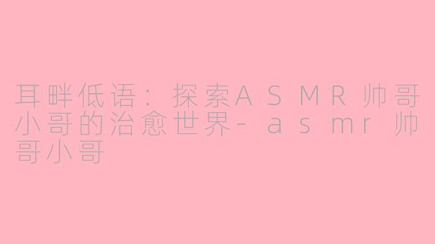 耳畔低语：探索ASMR帅哥小哥的治愈世界-asmr帅哥小哥
