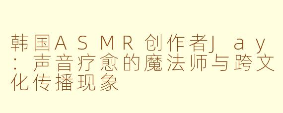 韩国ASMR创作者Jay：声音疗愈的魔法师与跨文化传播现象