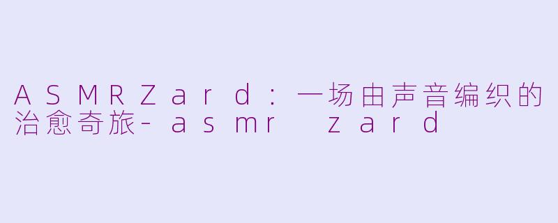 ASMRZard：一场由声音编织的治愈奇旅-asmr zard