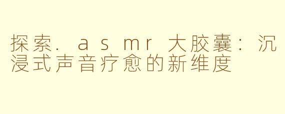 探索.asmr大胶囊：沉浸式声音疗愈的新维度