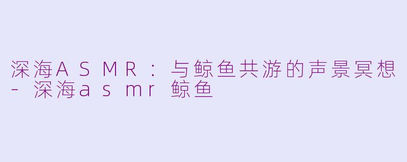 深海ASMR：与鲸鱼共游的声景冥想-深海asmr鲸鱼