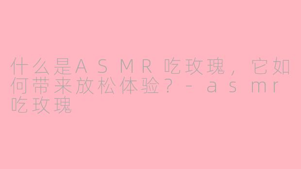 什么是ASMR吃玫瑰，它如何带来放松体验？-asmr吃玫瑰