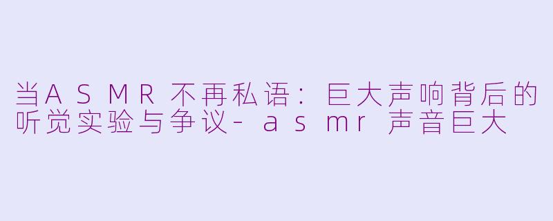 当ASMR不再私语:巨大声响背后的听觉实验与争议-asmr声音巨大