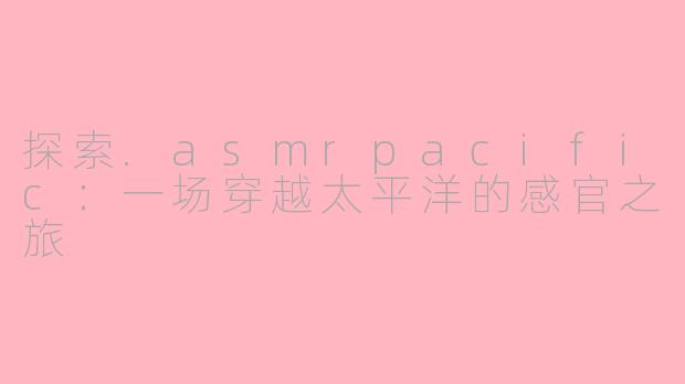 探索.asmrpacific：一场穿越太平洋的感官之旅