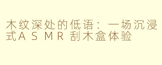 木纹深处的低语：一场沉浸式ASMR刮木盒体验