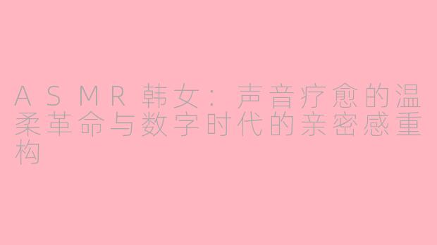 ASMR韩女：声音疗愈的温柔革命与数字时代的亲密感重构