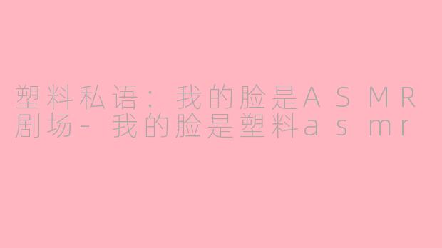 塑料私语：我的脸是ASMR剧场-我的脸是塑料asmr