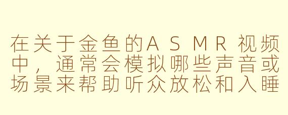 在关于金鱼的ASMR视频中，通常会模拟哪些声音或场景来帮助听众放松和入睡？