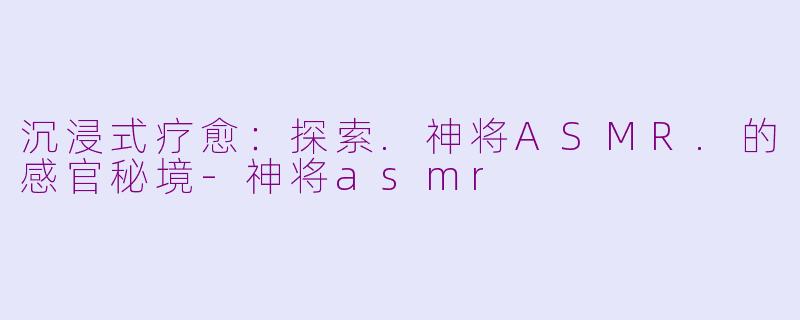 沉浸式疗愈：探索.神将ASMR.的感官秘境-神将asmr
