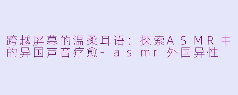 跨越屏幕的温柔耳语：探索ASMR中的异国声音疗愈-asmr外国异性