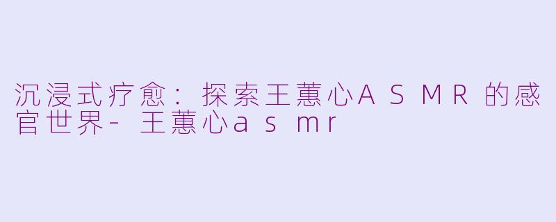 沉浸式疗愈:探索王蕙心ASMR的感官世界-王蕙心asmr