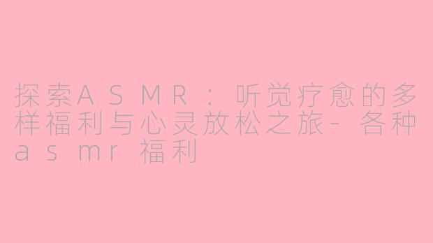 探索ASMR：听觉疗愈的多样福利与心灵放松之旅-各种asmr福利