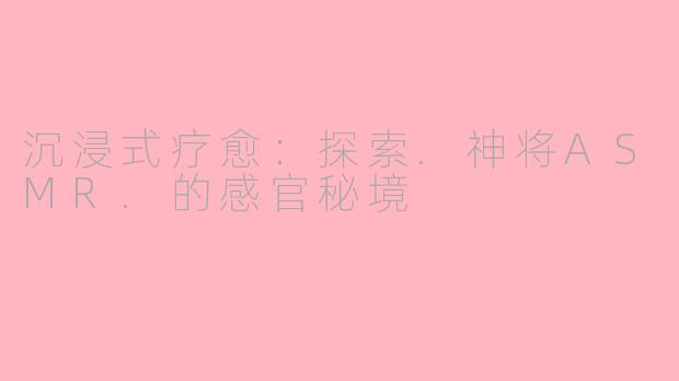 沉浸式疗愈：探索.神将ASMR.的感官秘境