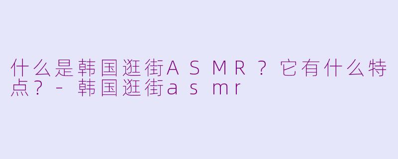 什么是韩国逛街ASMR?它有什么特点?-韩国逛街asmr