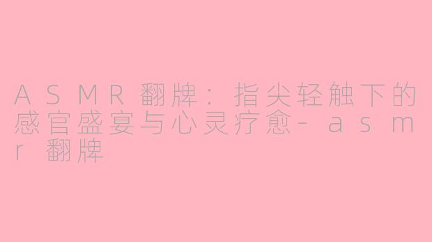 ASMR翻牌：指尖轻触下的感官盛宴与心灵疗愈-asmr翻牌