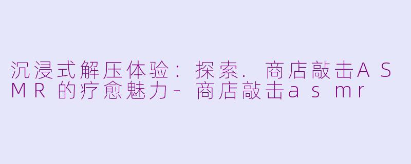 沉浸式解压体验：探索.商店敲击ASMR的疗愈魅力-商店敲击asmr