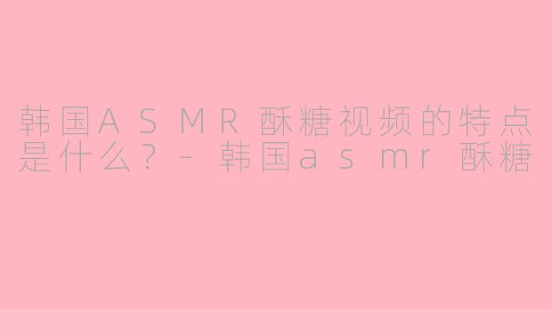 韩国ASMR酥糖视频的特点是什么？