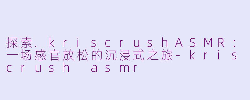 探索.kriscrushASMR：一场感官放松的沉浸式之旅-kriscrush asmr