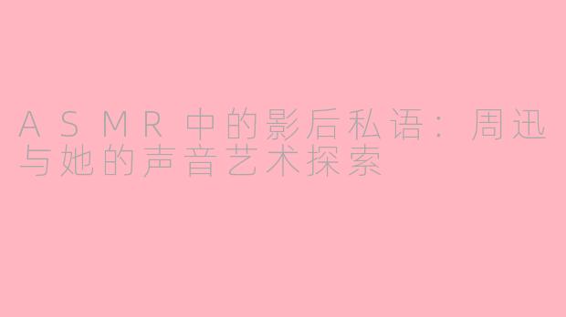 ASMR中的影后私语：周迅与她的声音艺术探索