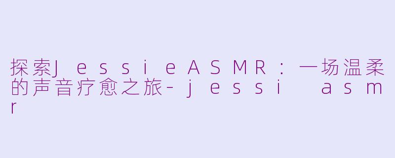 探索JessieASMR：一场温柔的声音疗愈之旅-jessi asmr