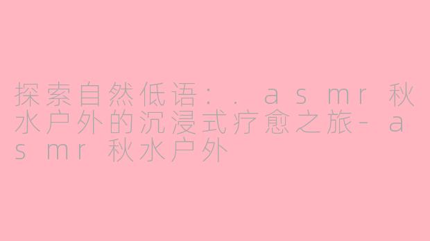 探索自然低语：.asmr秋水户外的沉浸式疗愈之旅-asmr秋水户外