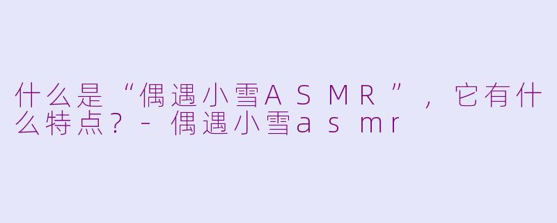 什么是“偶遇小雪ASMR”，它有什么特点？-偶遇小雪asmr