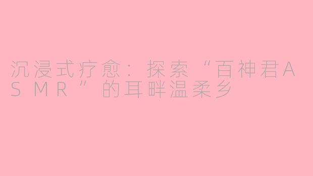 沉浸式疗愈：探索“百神君ASMR”的耳畔温柔乡
