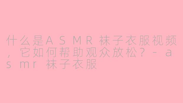 什么是ASMR袜子衣服视频，它如何帮助观众放松？-asmr袜子衣服