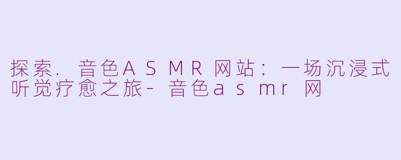 探索.音色ASMR网站:一场沉浸式听觉疗愈之旅-音色asmr网