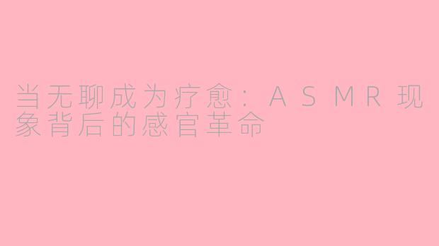 当无聊成为疗愈:ASMR现象背后的感官革命