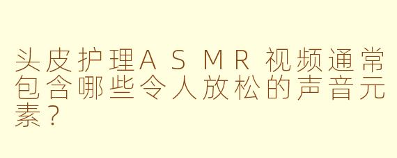 头皮护理ASMR视频通常包含哪些令人放松的声音元素？