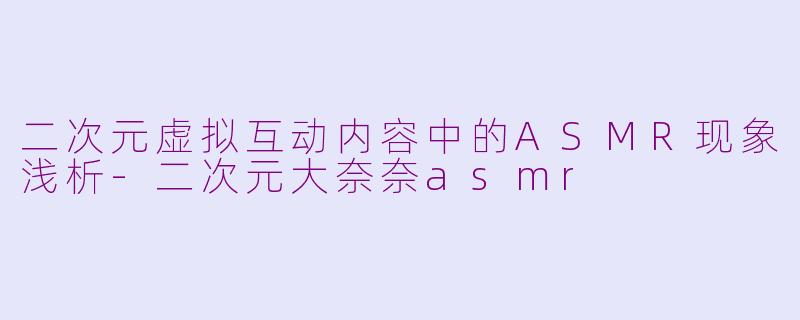 二次元虚拟互动内容中的ASMR现象浅析-二次元大奈奈asmr