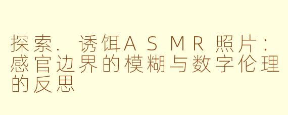 探索.诱饵ASMR照片：感官边界的模糊与数字伦理的反思
