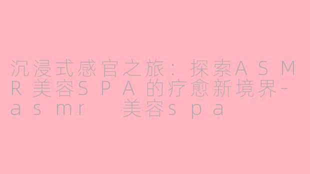沉浸式感官之旅:探索ASMR美容SPA的疗愈新境界-asmr 美容spa