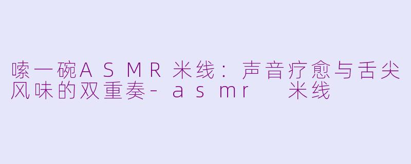 嗦一碗ASMR米线：声音疗愈与舌尖风味的双重奏-asmr 米线