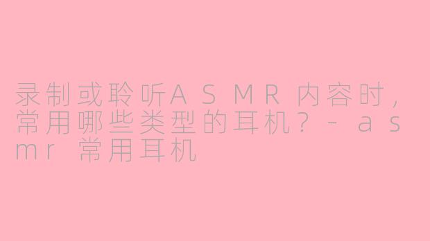 录制或聆听ASMR内容时，常用哪些类型的耳机？-asmr常用耳机