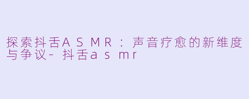 探索抖舌ASMR:声音疗愈的新维度与争议-抖舌asmr
