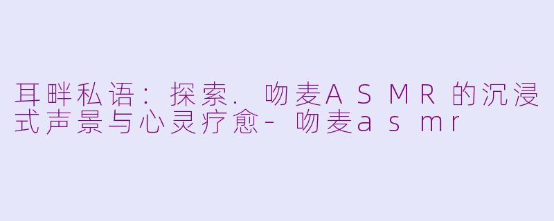 耳畔私语：探索.吻麦ASMR的沉浸式声景与心灵疗愈-吻麦asmr