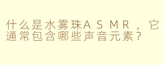 什么是水雾珠ASMR，它通常包含哪些声音元素？
